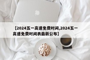 【2024五一高速免费时间,2024五一高速免费时间表最新公布】