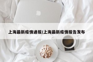 上海最新疫情通报/上海最新疫情报告发布