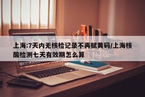 上海:7天内无核检记录不再赋黄码/上海核酸检测七天有效期怎么算