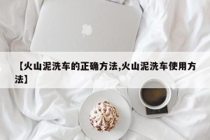 【火山泥洗车的正确方法,火山泥洗车使用方法】