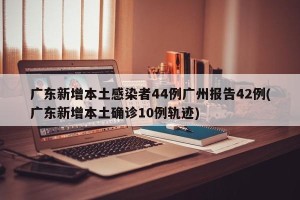 广东新增本土感染者44例广州报告42例(广东新增本土确诊10例轨迹)