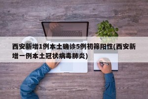 西安新增1例本土确诊5例初筛阳性(西安新增一例本土冠状病毒肺炎)