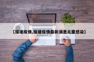 【福建疫情,福建疫情最新消息儿童感染】