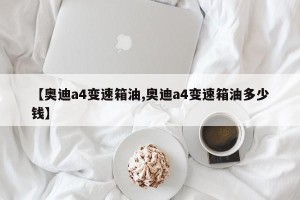【奥迪a4变速箱油,奥迪a4变速箱油多少钱】