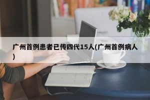 广州首例患者已传四代15人(广州首例病人)