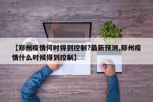 【郑州疫情何时得到控制?最新预测,郑州疫情什么时候得到控制】
