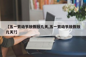 【五一劳动节放假放几天,五一劳动节放假放几天?】