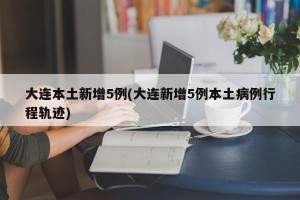 大连本土新增5例(大连新增5例本土病例行程轨迹)