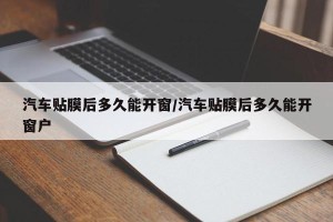 汽车贴膜后多久能开窗/汽车贴膜后多久能开窗户