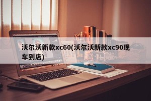 沃尔沃新款xc60(沃尔沃新款xc90现车到店)