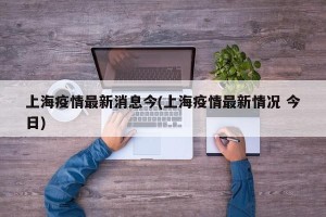上海疫情最新消息今(上海疫情最新情况 今日)
