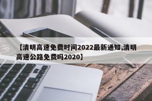 【清明高速免费时间2022最新通知,清明高速公路免费吗2020】