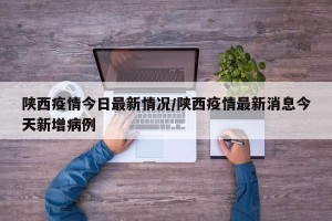 陕西疫情今日最新情况/陕西疫情最新消息今天新增病例