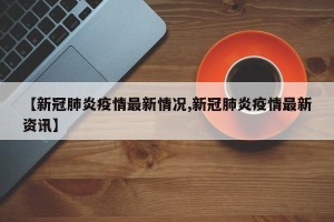 【新冠肺炎疫情最新情况,新冠肺炎疫情最新资讯】