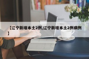 【辽宁新增本土2例,辽宁新增本土2例病例】