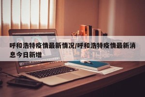 呼和浩特疫情最新情况/呼和浩特疫情最新消息今日新增