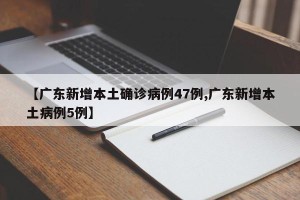【广东新增本土确诊病例47例,广东新增本土病例5例】