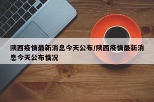 陕西疫情最新消息今天公布/陕西疫情最新消息今天公布情况