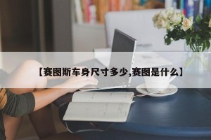 【赛图斯车身尺寸多少,赛图是什么】