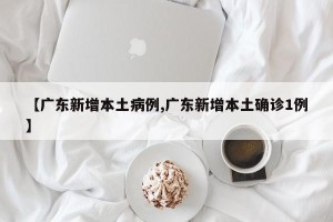 【广东新增本土病例,广东新增本土确诊1例】