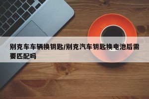 别克车车辆换钥匙/别克汽车钥匙换电池后需要匹配吗