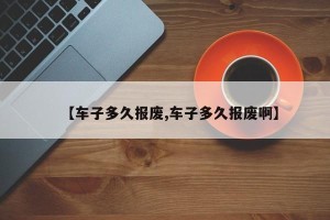 【车子多久报废,车子多久报废啊】