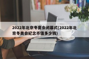2022年北京冬奥会闭幕式(2022年北京冬奥会纪念币值多少钱)