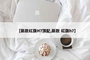 【新款红旗H7顶配,新款 红旗h7】
