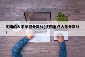 沈阳的大学录取分数线(沈阳重点大学分数线)
