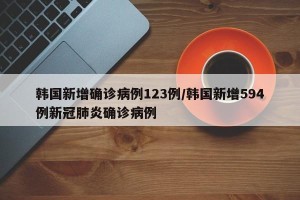 韩国新增确诊病例123例/韩国新增594例新冠肺炎确诊病例