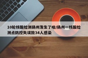 10轮核酸检测扬州发生了啥/扬州一核酸检测点防控失误致34人感染