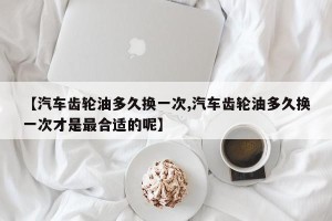 【汽车齿轮油多久换一次,汽车齿轮油多久换一次才是最合适的呢】