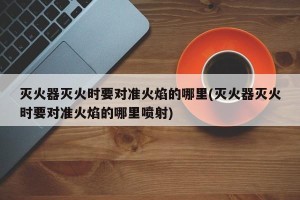 灭火器灭火时要对准火焰的哪里(灭火器灭火时要对准火焰的哪里喷射)