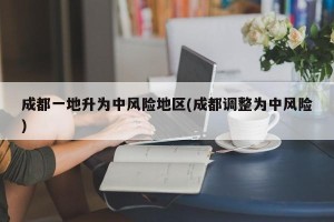 成都一地升为中风险地区(成都调整为中风险)