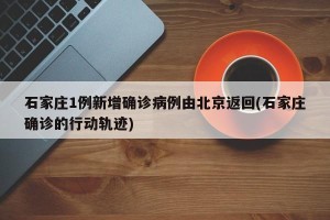 石家庄1例新增确诊病例由北京返回(石家庄确诊的行动轨迹)