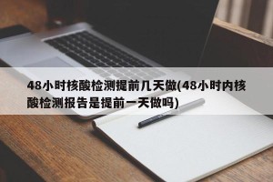 48小时核酸检测提前几天做(48小时内核酸检测报告是提前一天做吗)