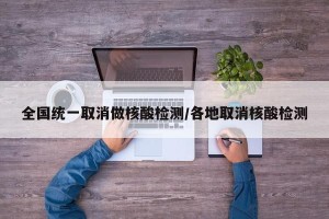 全国统一取消做核酸检测/各地取消核酸检测