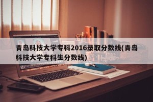 青岛科技大学专科2016录取分数线(青岛科技大学专科生分数线)