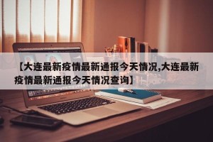 【大连最新疫情最新通报今天情况,大连最新疫情最新通报今天情况查询】