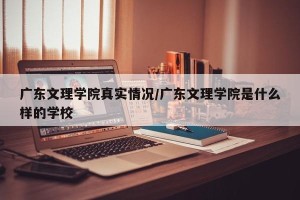 广东文理学院真实情况/广东文理学院是什么样的学校