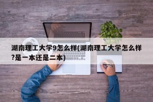 湖南理工大学9怎么样(湖南理工大学怎么样?是一本还是二本)