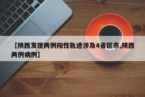 【陕西发现两例阳性轨迹涉及4省区市,陕西两例病例】