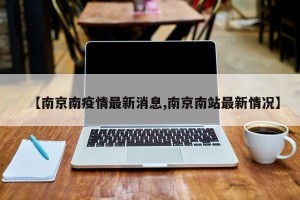 【南京南疫情最新消息,南京南站最新情况】