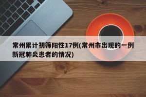 常州累计初筛阳性17例(常州市出现的一例新冠肺炎患者的情况)