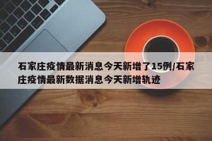 石家庄疫情最新消息今天新增了15例/石家庄疫情最新数据消息今天新增轨迹