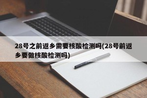28号之前返乡需要核酸检测吗(28号前返乡要做核酸检测吗)