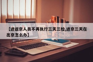 【进返京人员不再执行三天三检,进京三天在出京怎么办】