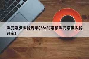 喝完酒多久能开车(3%的酒精喝完酒多久能开车)