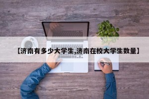 【济南有多少大学生,济南在校大学生数量】