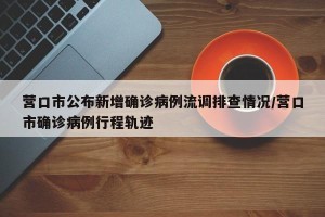 营口市公布新增确诊病例流调排查情况/营口市确诊病例行程轨迹
